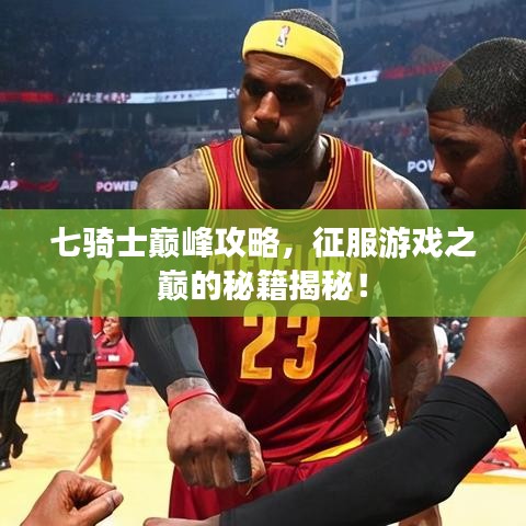 七骑士巅峰攻略，征服游戏之巅的秘籍揭秘！