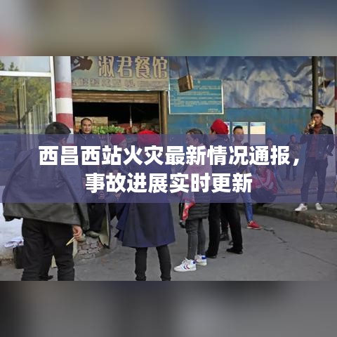 西昌西站火灾最新情况通报，事故进展实时更新