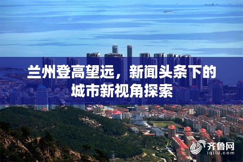兰州登高望远，新闻头条下的城市新视角探索