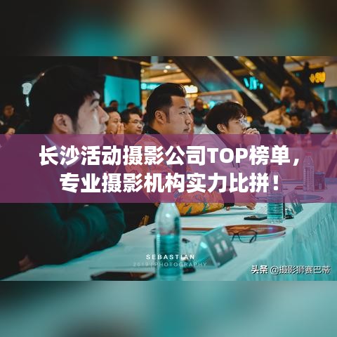 长沙活动摄影公司TOP榜单，专业摄影机构实力比拼！