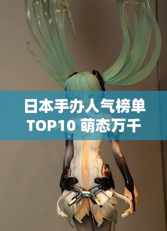 日本手办人气榜单TOP10 萌态万千，你Pick哪个？