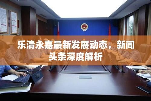 乐清永嘉最新发展动态，新闻头条深度解析