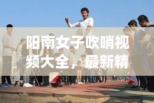阳南女子吹哨视频大全，最新精彩瞬间一网打尽！