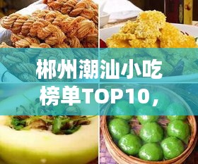 郴州潮汕小吃榜单TOP10，诱人美味，让你一吃难忘！