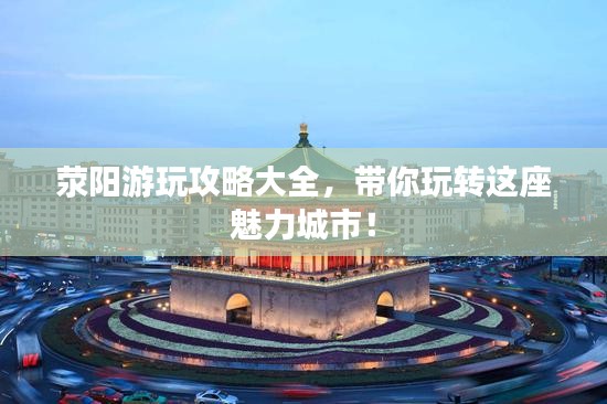 荥阳游玩攻略大全，带你玩转这座魅力城市！