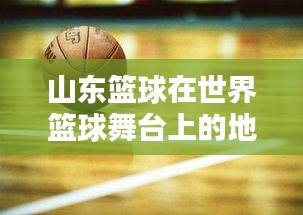 山东篮球在世界篮球舞台上的地位与实力解析