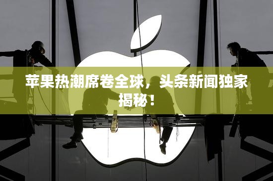 苹果热潮席卷全球，头条新闻独家揭秘！