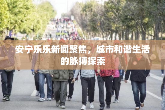 安宁乐乐新闻聚焦，城市和谐生活的脉搏探索
