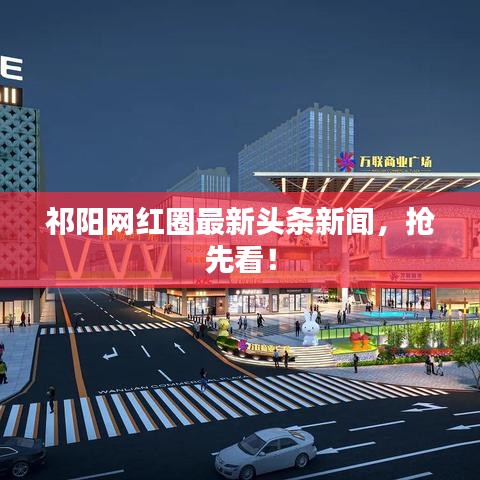 祁阳网红圈最新头条新闻，抢先看！