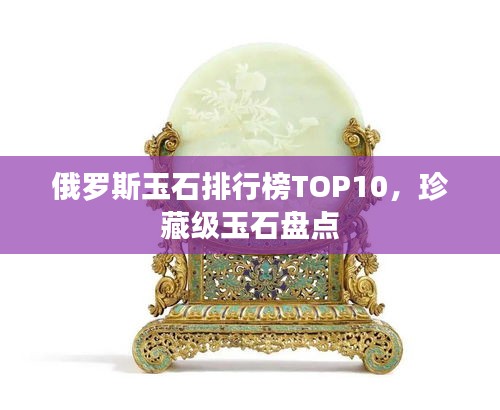 俄罗斯玉石排行榜TOP10，珍藏级玉石盘点