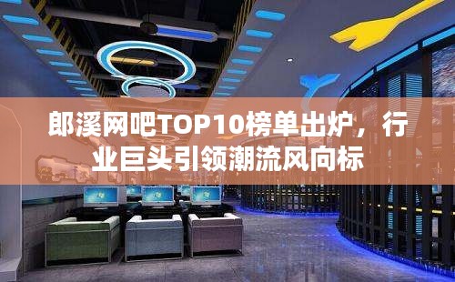 郎溪网吧TOP10榜单出炉，行业巨头引领潮流风向标