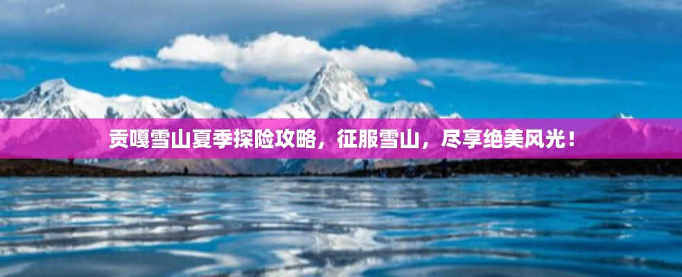 贡嘎雪山夏季探险攻略，征服雪山，尽享绝美风光！