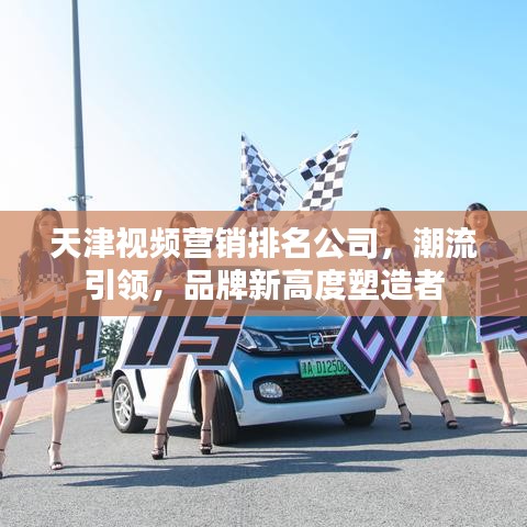 天津视频营销排名公司，潮流引领，品牌新高度塑造者
