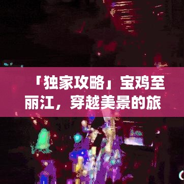 「独家攻略」宝鸡至丽江，穿越美景的旅程，让你的旅行更加精彩！