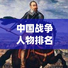 中国战争人物排名前十榜单揭晓！揭秘历史名将风采