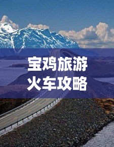 宝鸡旅游火车攻略全解析，畅游美景，轻松出行！