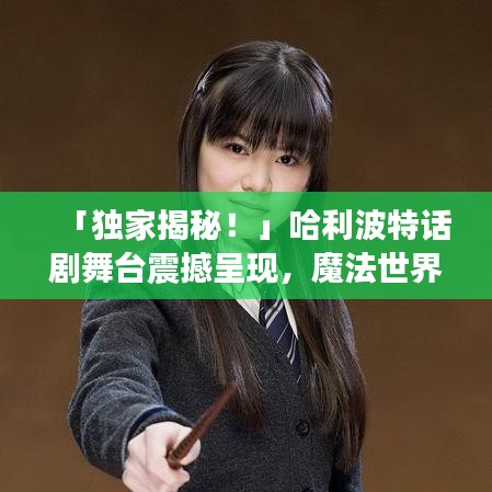 「独家揭秘！」哈利波特话剧舞台震撼呈现，魔法世界等你来探！
