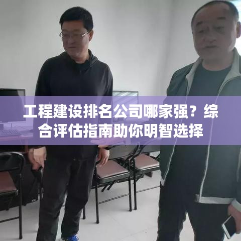 工程建设排名公司哪家强？综合评估指南助你明智选择