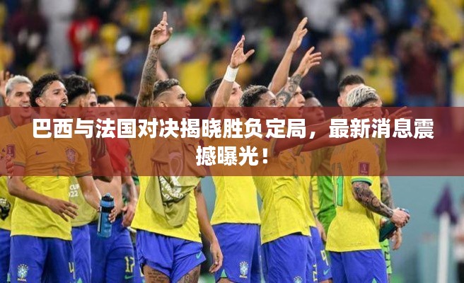 巴西与法国对决揭晓胜负定局，最新消息震撼曝光！