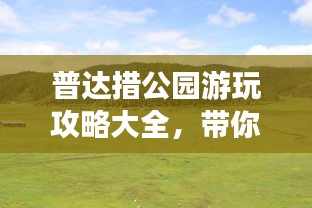 普达措公园游玩攻略大全，带你畅游自然仙境！