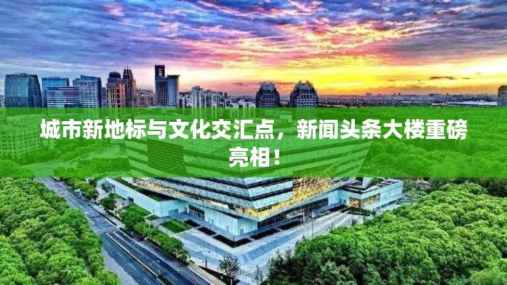 城市新地标与文化交汇点，新闻头条大楼重磅亮相！