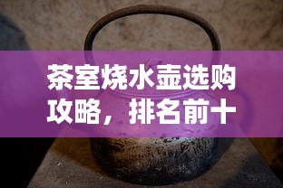 茶室烧水壶选购攻略，排名前十名产品解析与指南