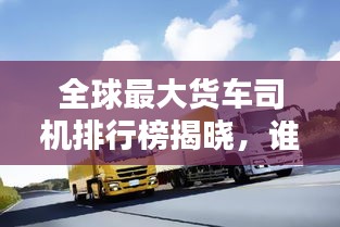 全球最大货车司机排行榜揭晓，谁登峰造极？