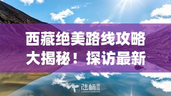 西藏绝美路线攻略大揭秘！探访最新景点，畅游西藏秘境之旅！
