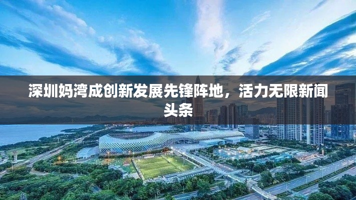 深圳妈湾成创新发展先锋阵地，活力无限新闻头条